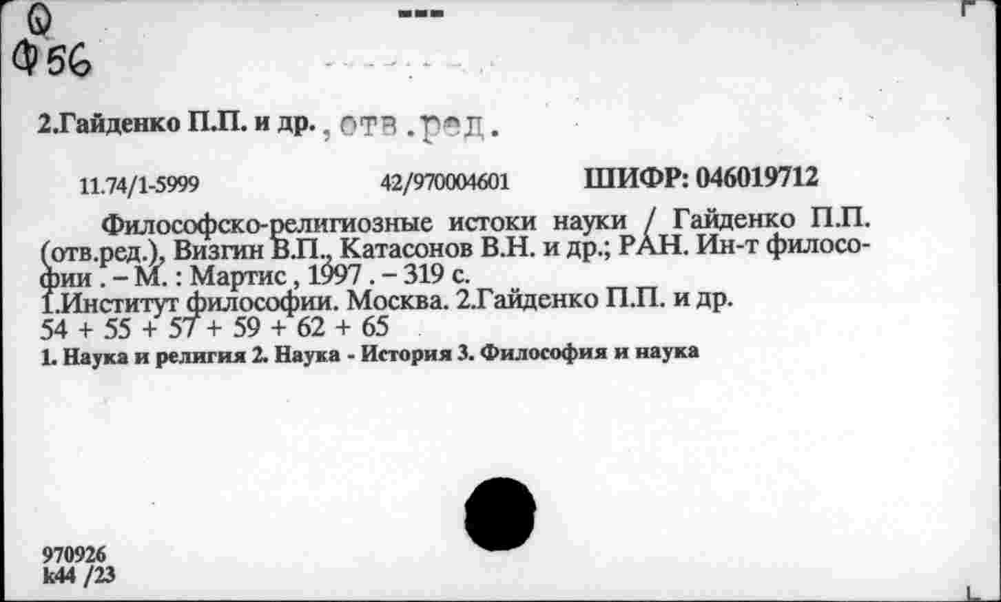 ﻿О
Ф56
2.Гайденко П.П. и др. ? ОТР . Г'!* Д.
11.74/1-5999	42/970004601 ШИФР: 046019712
Философско-религиозные истоки науки / Гайденко П.П. (отв.ред.). Визгин В.П.. Катасонов В.Н. и др.; РАН. Ин-т философии . - М.: Мартис, 1997. - 319 с.
1.Институт философии. Москва. 2.Гайденко П.П. и др.
54 + 55 + 57 + 59 + 62 + 65
1. Наука и религия 2. Наука - История 3. Философия и наука
970926 к44/23